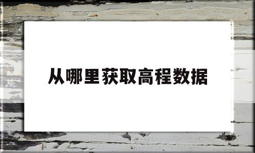 从哪里获取高程数据(从哪里获取高程数据信息)