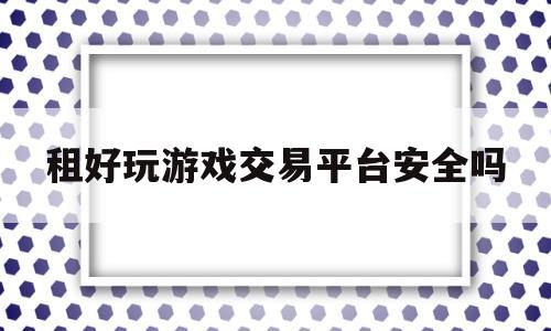 租好玩游戏交易平台安全吗(租好玩游戏交易平台安全吗可靠吗)