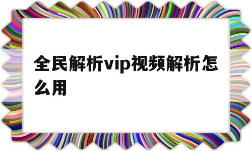 全民解析vip视频解析怎么用(全民解析vip视频解析怎么用不了)