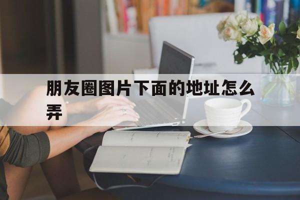 朋友圈图片下面的地址怎么弄(朋友圈图片显示地址是怎么设置的)