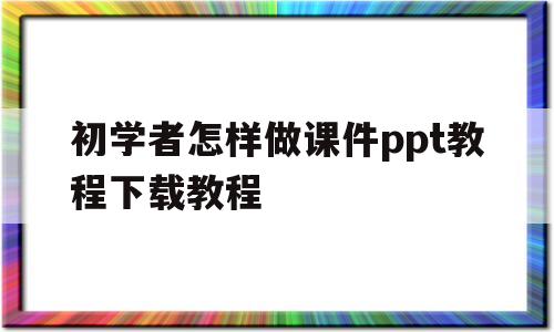 初学者怎样做课件ppt教程下载教程(初学者怎样做课件ppt教程下载教程手机版)
