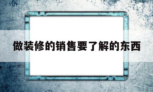 做装修的销售要了解的东西(做装修的销售要了解的东西有哪些)