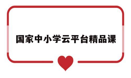 国家中小学云平台精品课(国家中小学云平台基础教育精品课)