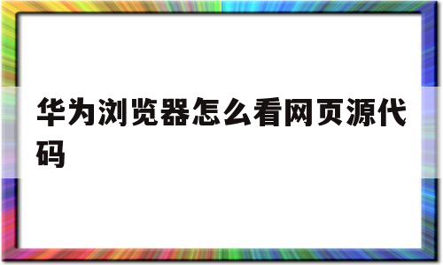 包含华为浏览器怎么看网页源代码的词条
