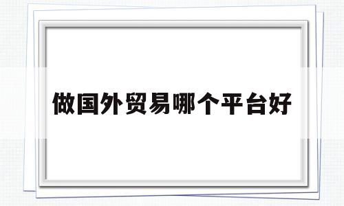 做国外贸易哪个平台好(做外贸的国外平台有哪些)