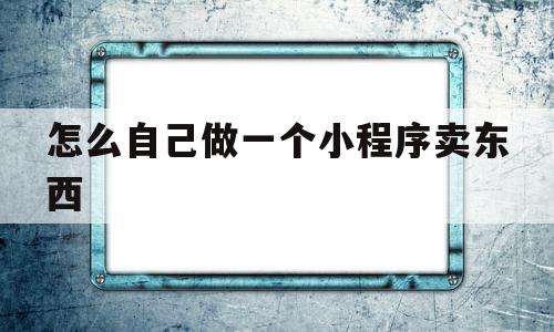 怎么自己做一个小程序卖东西(怎么自己制作小程序卖东西?微信小程序怎么卖东西?)