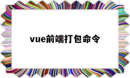 vue前端打包命令(vue打包命令是什么)