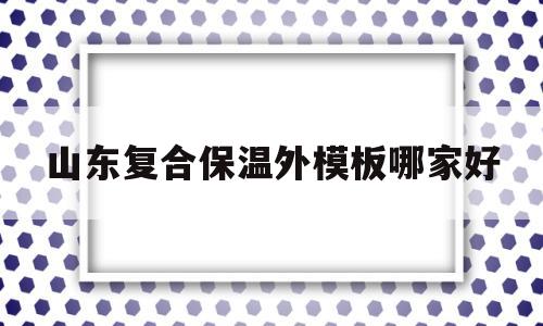 山东复合保温外模板哪家好(复合保温模板多少钱一个平方)