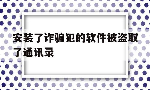 安装了诈骗犯的软件被盗取了通讯录(安装了诈骗犯的软件被盗取了通讯录会怎么样)