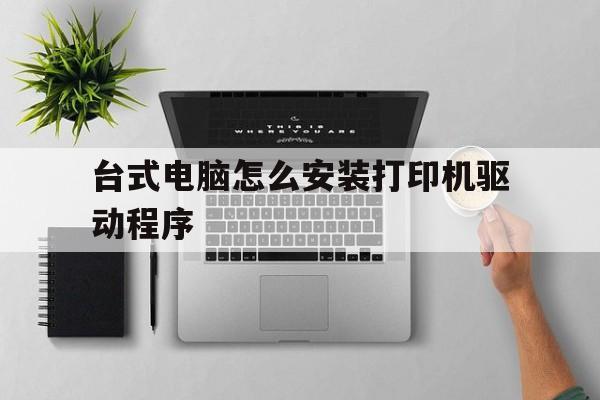 台式电脑怎么安装打印机驱动程序(台式电脑安装打印机驱动程序后电脑启动不了了)