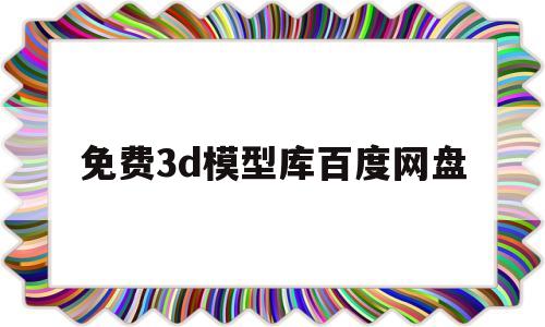 免费3d模型库百度网盘(3d模型免费素材 百度云)
