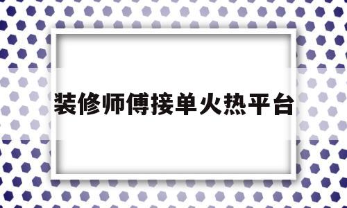装修师傅接单火热平台(装修师傅接单火热平台怎么做)