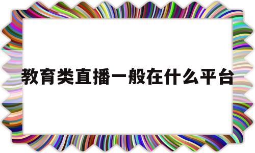教育类直播一般在什么平台(教育类直播一般在什么平台直播)