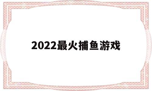 2022最火捕鱼游戏(2022最新捕鱼游戏排行榜)