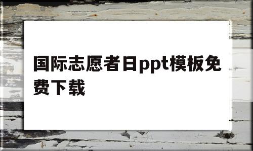 国际志愿者日ppt模板免费下载(国际志愿者日主题活动策划案2020)