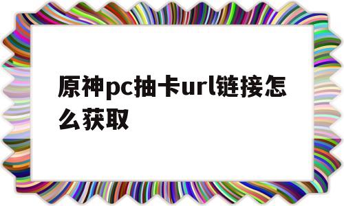 原神pc抽卡url链接怎么获取(原神pc抽卡url链接怎么获取不了)
