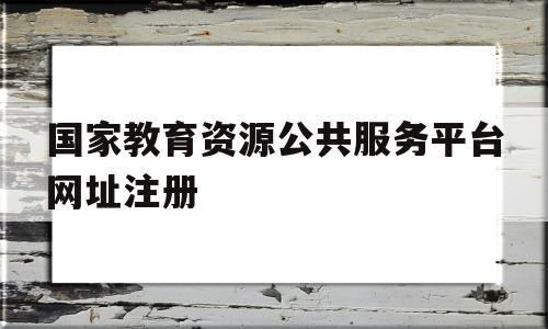 国家教育资源公共服务平台网址注册(国家教育资源公共服务平台登录入口2020)