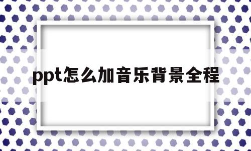 ppt怎么加音乐背景全程(ppt怎么加入背景音乐全程)