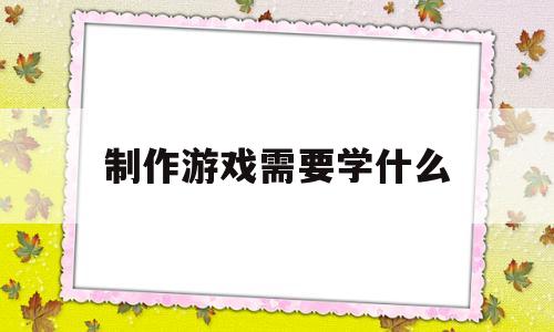 制作游戏需要学什么(制作游戏需要学什么东西)
