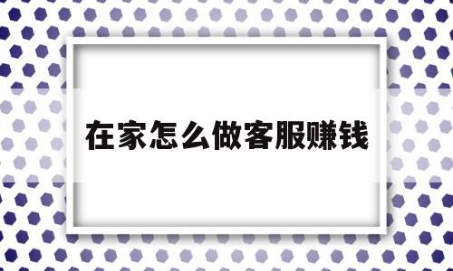 在家怎么做客服赚钱(在家怎么做客服赚钱快)