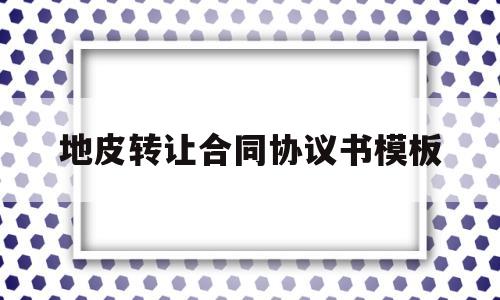 地皮转让合同协议书模板(土地转让协议书怎么写才合法)