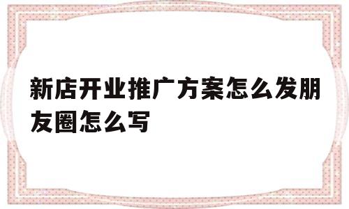 新店开业推广方案怎么发朋友圈怎么写(新店开业推广方案怎么发朋友圈 怎么写)