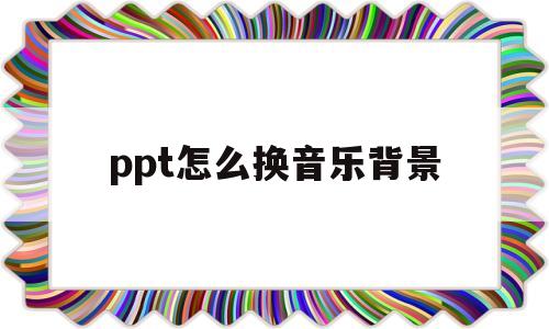ppt怎么换音乐背景(ppt的背景音乐怎么换)