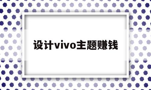 设计vivo主题赚钱(如何自己制作主题vivo可以卖钱)