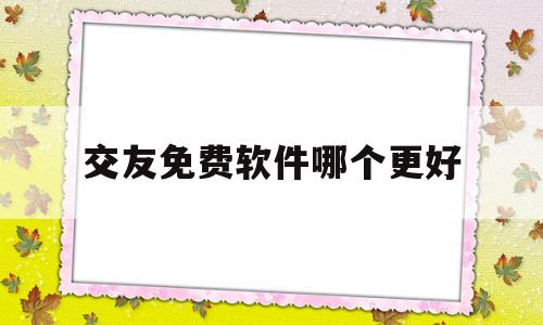 交友免费软件哪个更好(可以免费加微信的交友软件)