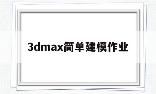 3dmax简单建模作业(3dmax简单建模作业有技术含量的)