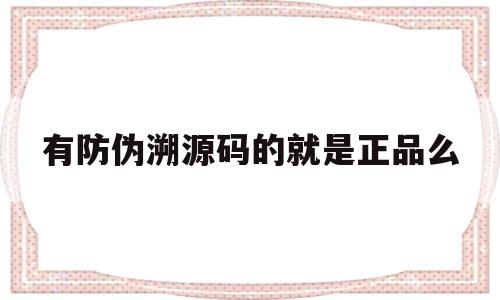 有防伪溯源码的就是正品么(有防伪溯源码的就是正品么是真的吗)