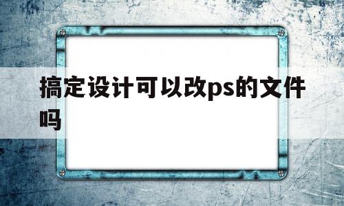 搞定设计可以改ps的文件吗(搞定设计可以改ps的文件吗怎么弄)