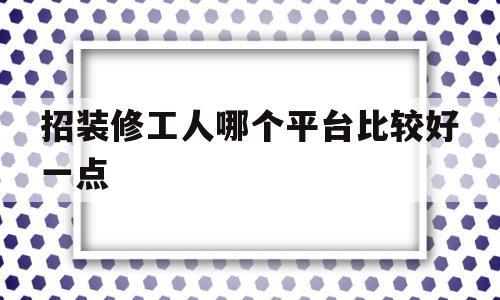 招装修工人哪个平台比较好一点(招装修工人哪个平台比较好一点呢)