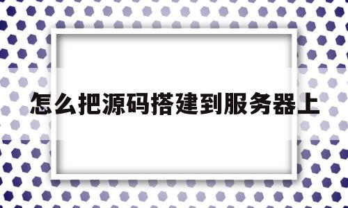 怎么把源码搭建到服务器上(怎么把源码搭建到服务器上面)