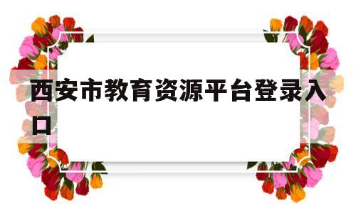 西安市教育资源平台登录入口(西安市教育资源平台登录入口学生端)