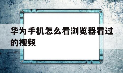 华为手机怎么看浏览器看过的视频(华为浏览器怎么看自己看过的视频在哪里)