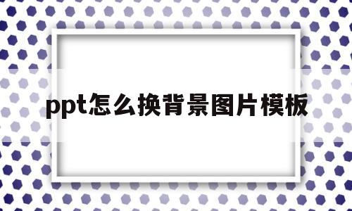 ppt怎么换背景图片模板(ppt怎么换背景图片模板下载)