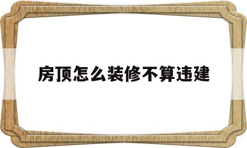 房顶怎么装修不算违建(房顶怎么装修不算违建呢)