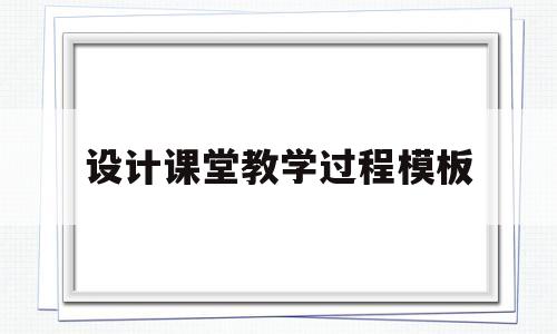 设计课堂教学过程模板(设计课堂教学过程的步骤)