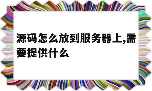 源码怎么放到服务器上,需要提供什么(源码怎么放到服务器上,需要提供什么资料)