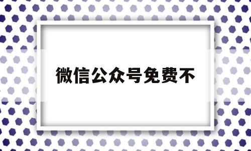 微信公众号免费不(微信公众号可以免费申请吗)