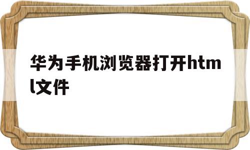 华为手机浏览器打开html文件(华为手机浏览器打开html文件怎么打开)