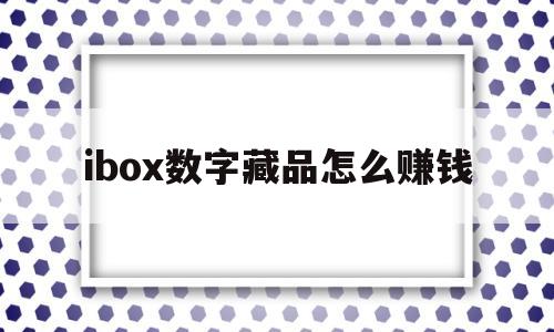ibox数字藏品怎么赚钱的简单介绍
