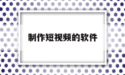 制作短视频的软件(制作短视频的软件排名)