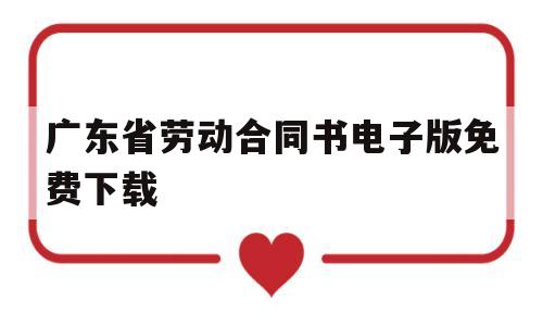 广东省劳动合同书电子版免费下载(广东省劳动合同书电子版免费下载官网)