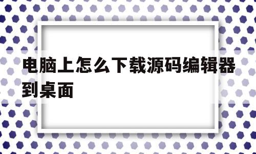 电脑上怎么下载源码编辑器到桌面(电脑上怎么下载源码编辑器到桌面显示)