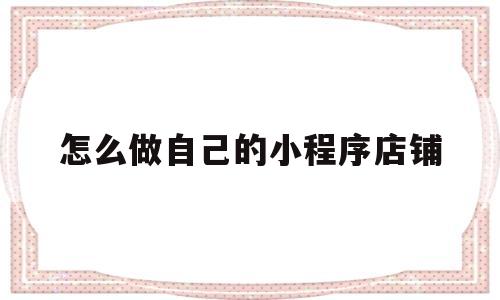 怎么做自己的小程序店铺(怎么建小程序卖自己的东西)