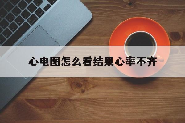 心电图怎么看结果心率不齐(心电图怎么看心率不齐心律失常)