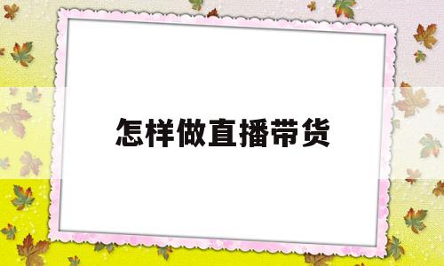 怎样做直播带货(怎样做直播带货才能挣钱)