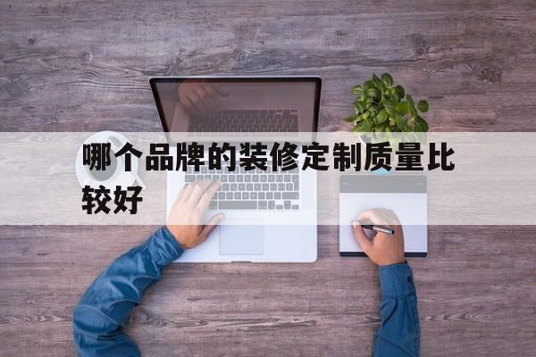 哪个品牌的装修定制质量比较好(哪个品牌的装修定制质量比较好一点)